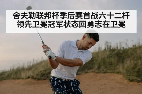 舍夫勒联邦杯季后赛首战六十二杆领先卫冕冠军状态回勇志在卫冕